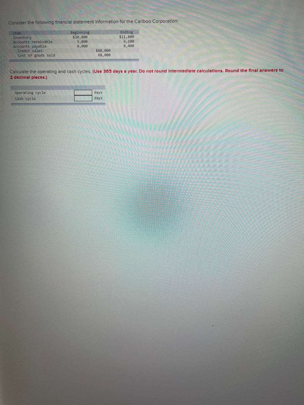 Consider the following financial statement information for the Carlboo Corporation:
Beginning
Ending
$11,800
5.800
6,100
8,400
Inventory
Accounts receivable
Accounts payable
Credit sales
Cost of goods sold
68,000
Calculate the operating and cash cycles. (Use 365 days a year. Do not round Intermediate calculations. Round the final answers to
2 decimal places.)
Operating cycle
Cash cycle
days
days