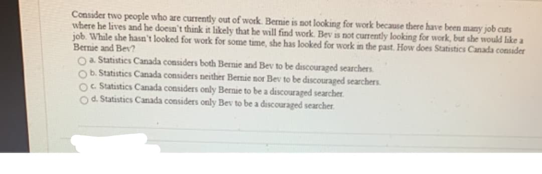 Consider two people who are currently out of work. Bernie is not looking for work because there have been many job cuts
where he lives and he doesn't think it likely that he will find work. Bev is not currently looking for work, but she would like a
job. While she hasn't looked for work for some time, she has looked for work in the past. How does Statistics Canada consider
Bernie and Bev?
O a. Statistics Canada considers both Bernie and Bev to be discouraged searchers.
Ob. Statistics Canada considers neither Bernie nor Bev to be discouraged searchers.
Oc. Statistics Canada considers only Bernie to be a discouraged searcher.
O d. Statistics Canada considers only Bev to be a discouraged searcher.