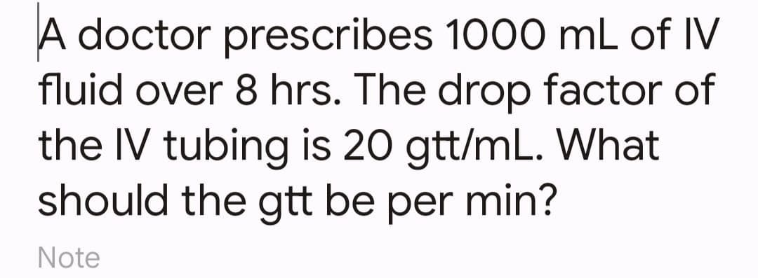 A doctor prescribes 1000 mL of IV
fluid over 8 hrs. The drop factor of
the IV tubing is 20 gtt/mL. What
should the gtt be per min?
Note