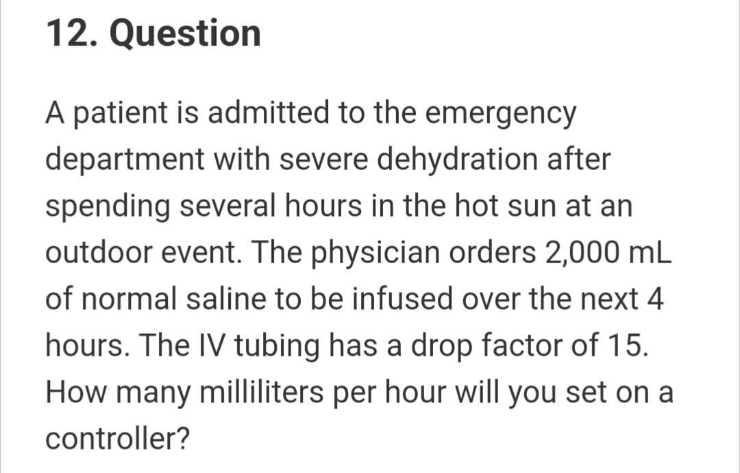 12. Question
A patient is admitted to the emergency
department with severe dehydration after
spending several hours in the hot sun at an
outdoor event. The physician orders 2,000 mL
of normal saline to be infused over the next 4
hours. The IV tubing has a drop factor of 15.
How many milliliters per hour will you set on a
controller?
