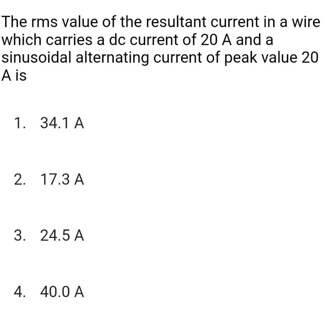The rms value of the resultant current in a wire
which carries a dc current of 20 A and a
sinusoidal alternating current of peak value 20
A is
1. 34.1 A
2. 17.3 A
3. 24.5 A
4. 40.0 A