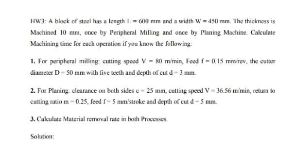 HW3: A block of steel has a length I. = 600 mm and a width w = 450 mm, The thickness is
Machined 10 mm, once by Peripheral Milling and once by Planing Machine. Calculate
Machining time for each operation if you know the following:
1. For peripheral milling: cutting speed V = 80 m/min, Feed f 0.15 mm/rev, the cutter
diameter D- 50 mm with five teeth and depth of cut d- 3 mm.
2. For Planing: clearance on both sides e = 25 mm, cutting speed V = 36.56 m'min, return to
cutting ratio m - 0.25, feed f- 5 mm'stroke and depth of cut d- 5 mm.
3. Calculate Material removal rate in both Processes.
Solution:
