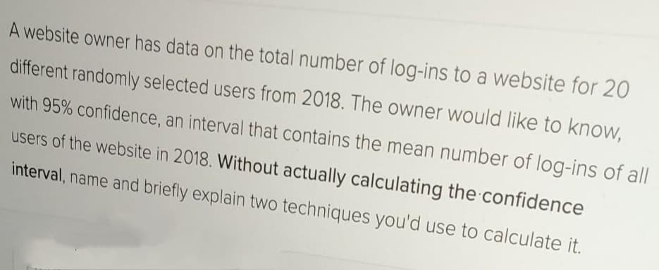 A website owner has data on the total number of log-ins to a website for 20
different randomly selected users from 2018. The owner would like to know,
with 95% confidence, an interval that contains the mean number of log-ins of all
users of the website in 2018. Without actually calculating the confidence
interval, name and briefly explain two techniques you'd use to calculate it.
