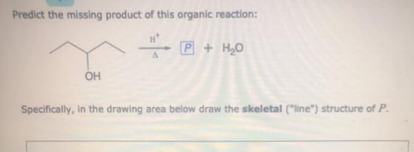 Predict the missing product of this organic reaction:
H*
P+H,0
OH
Specifically, in the drawing area below draw the skeletal ("line") structure of P.

