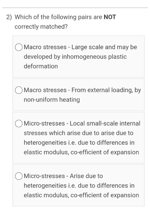 2) Which of the following pairs are NOT
correctly matched?
O Macro stresses - Large scale and may be
developed by inhomogeneous plastic
deformation
Macro stresses - From external loading, by
non-uniform heating
O Micro-stresses - Local small-scale internal
stresses which arise due to arise due to
heterogeneities i.e. due to differences in
elastic modulus, co-efficient of expansion
O Micro-stresses - Arise due to
heterogeneities i.e. due to differences in
elastic modulus, co-efficient of expansion

