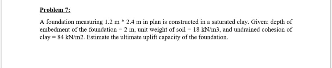 Problem 7:
A foundation measuring 1.2 m * 2.4 m in plan is constructed in a saturated clay. Given: depth of
embedment of the foundation = 2 m, unit weight of soil = 18 kN/m3, and undrained cohesion of
clay = 84 kN/m2. Estimate the ultimate uplift capacity of the foundation.
