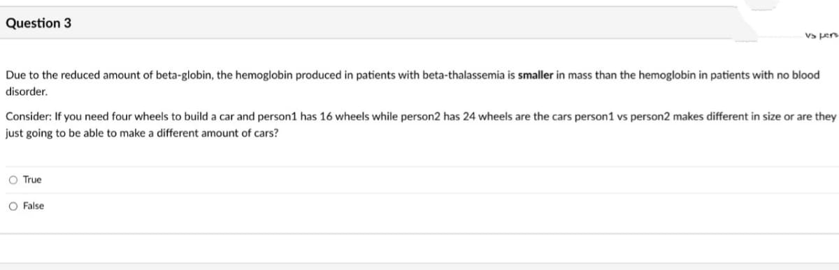 Question 3
Due to the reduced amount of beta-globin, the hemoglobin produced in patients with beta-thalassemia is smaller in mass than the hemoglobin in patients with no blood
disorder.
vs pers
Consider: If you need four wheels to build a car and person1 has 16 wheels while person2 has 24 wheels are the cars person1 vs person2 makes different in size or are they
just going to be able to make a different amount of cars?
O True
O False