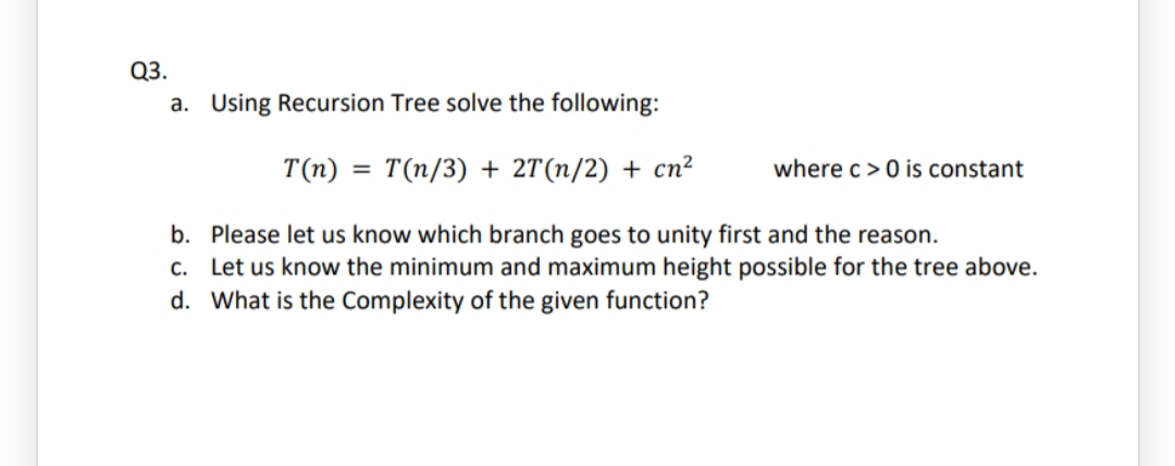 Q3.
a. Using Recursion Tree solve the following:
T(n) = T(n/3) + 2T(n/2) + cn²
b.
Please let us know which branch goes to unity first and the reason.
c. Let us know the minimum and maximum height possible for the tree above.
d. What is the Complexity of the given function?
where c> 0 is constant