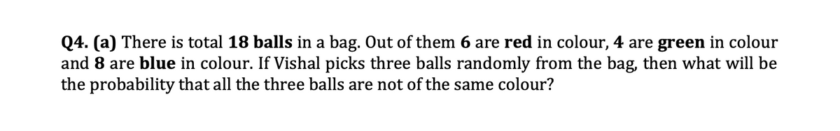 Q4. (a) There is total 18 balls in a bag. Out of them 6 are red in colour, 4 are green in colour
and 8 are blue in colour. If Vishal picks three balls randomly from the bag, then what will be
the probability that all the three balls are not of the same colour?