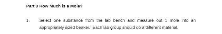 Part 3 How Much is a Mole?
1. Select one substance from the lab bench and measure out 1 mole into an
appropriately sized beaker. Each lab group should do a different material.