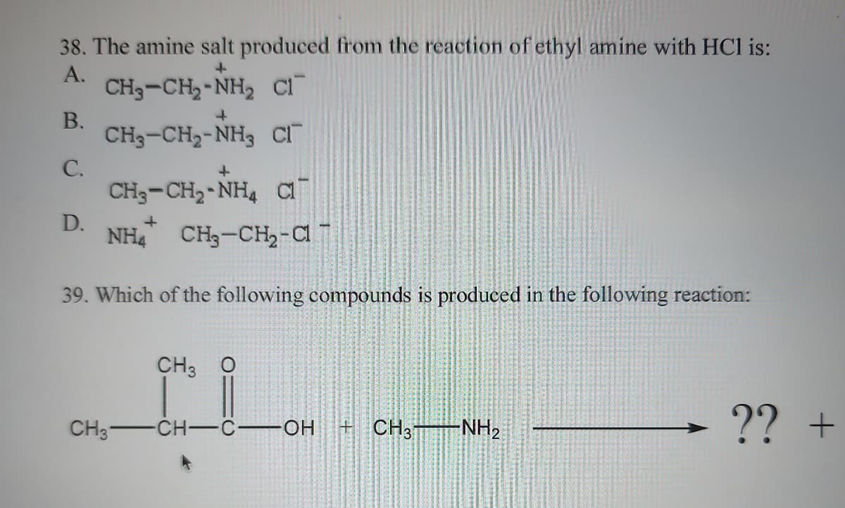 38. The amine salt produced from the reaction of ethyl amine with HCl is:
+
A.
CH₂-CH₂-NH₂ Cl
B.
CH3-CH₂-NH3 Cl
C.
D.
+
+
CH3-CH,-NH, CÓ
CH3-
+
NH₂ CH3-CH₂-Cl
39. Which of the following compounds is produced in the following reaction:
CH3 O
CH-C-OH +CH3T -NH₂
?? +
