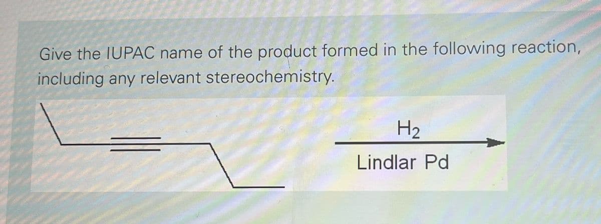 Give the IUPAC name of the product formed in the following reaction,
including any relevant stereochemistry.
H₂
Lindlar Pd