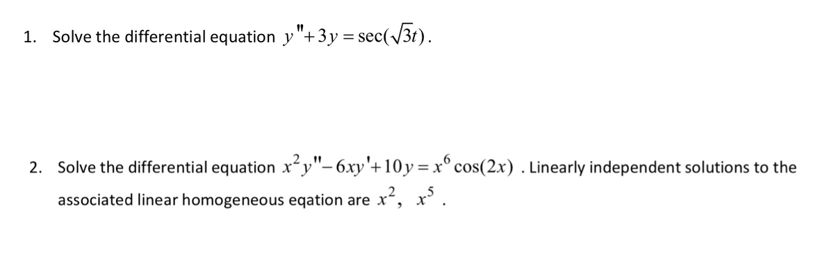 1. Solve the differential equation y"+3y= sec(√3t).
2. Solve the differential equation x²y"- 6xy'+10y = x cos(2x). Linearly independent solutions to the
associated linear homogeneous eqation are x², x³.