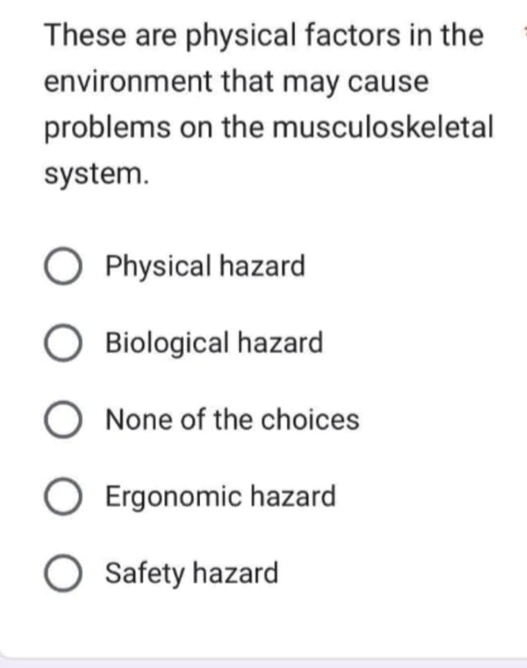 These are physical factors in the
environment that may cause
problems on the musculoskeletal
system.
Physical hazard
Biological hazard
None of the choices
Ergonomic hazard
O Safety hazard
