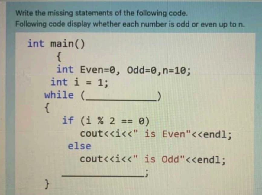 Write the missing statements of the following code.
Following code display whether each number is odd or even up to n.
int main()
{
int Even=0, Odd=0,n=10;
int i = 1;
while (_
{
if (i % 2 == 0)
cout<<i<<" is Even"<<endl;
%3D
else
cout<<i<<" is Odd"<<endl;
