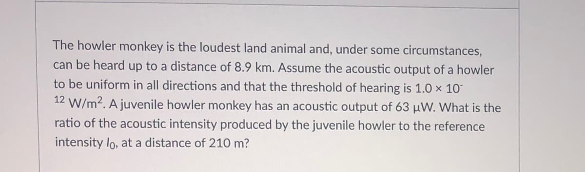 The howler monkey is the loudest land animal and, under some circumstances,
can be heard up to a distance of 8.9 km. Assume the acoustic output of a howler
to be uniform in all directions and that the threshold of hearing is 1.0 × 10°
12 W/m?. A juvenile howler monkey has an acoustic output of 63 µW. What is the
ratio of the acoustic intensity produced by the juvenile howler to the reference
intensity lo, at a distance of 210 m?
