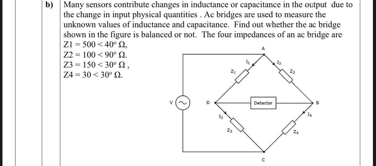 b) Many sensors contribute changes in inductance or capacitance in the output due to
the change in input physical quantities. Ac bridges are used to measure the
unknown values of inductance and capacitance. Find out whether the ac bridge
shown in the figure is balanced or not. The four impedances of an ac bridge are
Z1 = 500 < 40° ,
Z2 = 100 < 90° Q.
Z3= 150 30° ,
Z4= 3030° Q.
13
Z₁
11
A
Detector
с
1₂
2₂
24
14
B