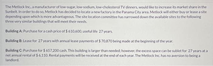 The Metlock Inc., a manufacturer of low-sugar, low-sodium, low-cholesterol TV dinners, would like to increase its market share in the
Sunbelt. In order to do so, Metlock has decided to locate a new factory in the Panama City area, Metlock will either buy or lease a site
depending upon which is more advantageous. The site location committee has narrowed down the available sites to the following
three very similar buildings that will meet their needs.
Building A: Purchase for a cash price of $ 610,600, useful life 27 years.
Building B: Lease for 27 years with annual lease payments of $ 70,870 being made at the beginning of the year.
Building C: Purchase for $ 657,200 cash. This building is larger than needed; however, the excess space can be sublet for 27 years at a
net annual rental of $ 6,110. Rental payments will be received at the end of each year. The Metlock Inc. has no aversion to being a
landlord.
