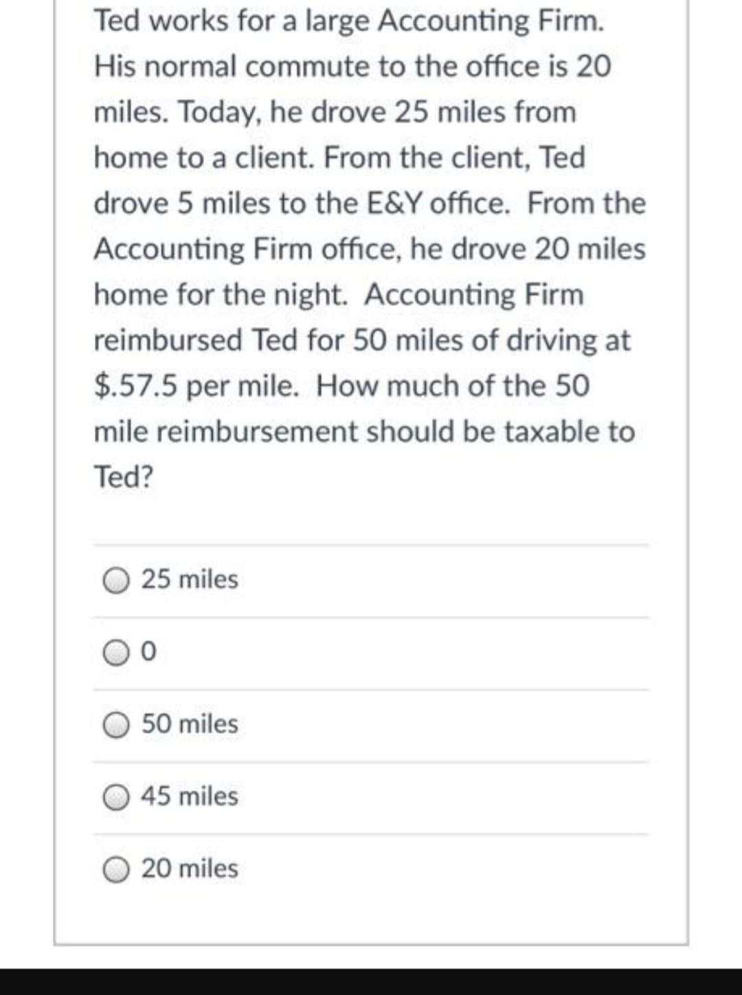 Ted works for a large Accounting Firm.
His normal commute to the office is 20
miles. Today, he drove 25 miles from
home to a client. From the client, Ted
drove 5 miles to the E&Y office. From the
Accounting Firm office, he drove 20 miles
home for the night. Accounting Firm
reimbursed Ted for 50 miles of driving at
$.57.5 per mile. How much of the 50
mile reimbursement should be taxable to
Ted?
25 miles
50 miles
45 miles
20 miles
