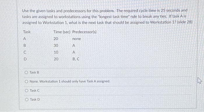 Use the given tasks and predecessors for this problem. The required cycle time is 25 seconds and
tasks are assigned to workstations using the "longest task time" rule to break any ties. If task A is
assigned to Workstation 1, what is the next task that should be assigned to Workstation 1? (slide 28)
Task
Time (sec) Predecessor(s)
A
20
none
B.
30
C
10
D.
20
В. С
Task B
O None. Workstation 1 should only have Task A assigned.
O Task C
O Task D
