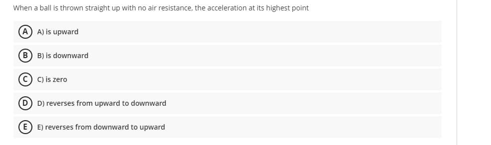 When a ball is thrown straight up with no air resistance, the acceleration at its highest point
A) is upward
B) B) is downward
C) is zero
D) D) reverses from upward to downward
E) E) reverses from downward to upward
