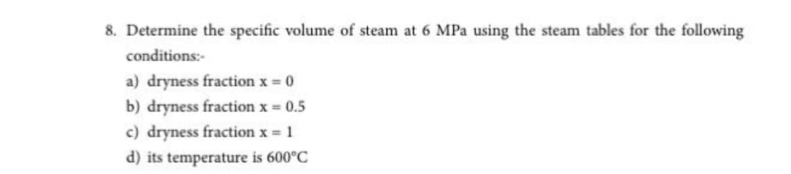 8. Determine the specific volume of steam at 6 MPa using the steam tables for the following
conditions:-
a) dryness fraction x 0
b) dryness fraction x = 0.5
c) dryness fraction x = 1
d) its temperature is 600°C
