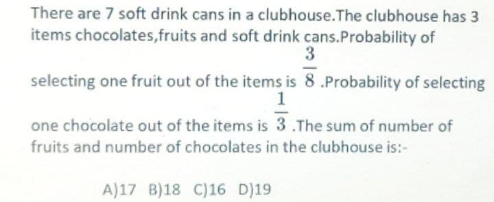 There are 7 soft drink cans in a clubhouse.The clubhouse has 3
items chocolates, fruits and soft drink cans. Probability of
3
selecting one fruit out of the items is 8.Probability of selecting
1
one chocolate out of the items is 3.The sum of number of
fruits and number of chocolates in the clubhouse is:-
A)17 B)18 C)16 D)19