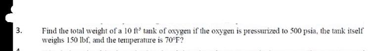 3.
Find the total weight of a 10 ft' tank of oxygen if the oxygen is pressurized to 500 psia, the tank itself
weighs 150 lbf, and the temperature is 70°F?
