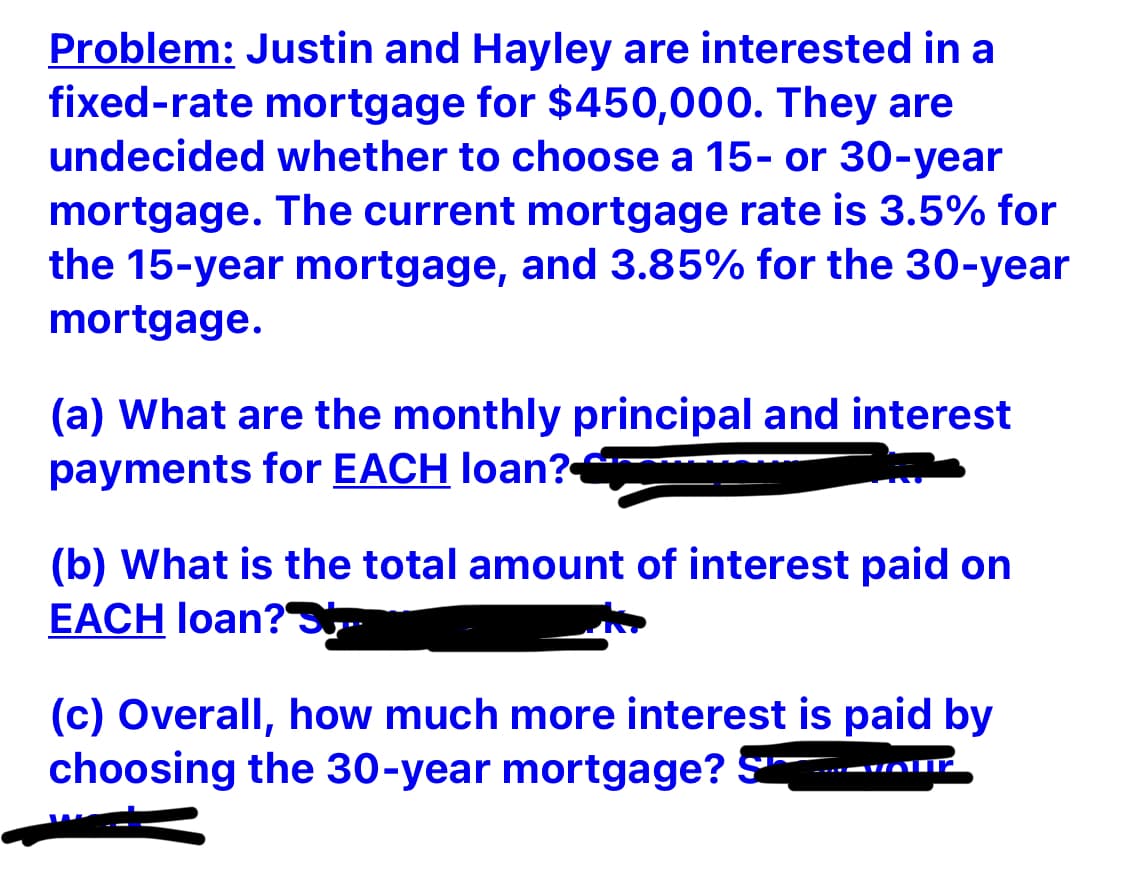 Problem: Justin and Hayley are interested in a
fixed-rate mortgage for $450,000. They are
undecided whether to choose a 15- or 30-year
mortgage. The current mortgage rate is 3.5% for
the 15-year mortgage, and 3.85% for the 30-year
mortgage.
(a) What are the monthly principal and interest
payments for EACH loan?
(b) What is the total amount of interest paid on
EACH loan?
(c) Overall, how much more interest is paid by
choosing the 30-year mortgage? S
