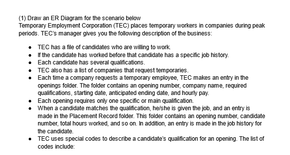 (1) Draw an ER Diagram for the scenario below
Temporary Employment Corporation (TEC) places temporary workers in companies during peak
periods. TEC's manager gives you the following description of the business:
TEC has a file of candidates who are willing to work.
If the candidate has worked before that candidate has a specific job history.
• Each candidate has several qualifications.
•
•
TEC also has a list of companies that request temporaries.
Each time a company requests a temporary employee, TEC makes an entry in the
openings folder. The folder contains an opening number, company name, required
qualifications, starting date, anticipated ending date, and hourly pay.
Each opening requires only one specific or main qualification.
•
• When a candidate matches the qualification, he/she is given the job, and an entry is
made in the Placement Record folder. This folder contains an opening number, candidate
number, total hours worked, and so on. In addition, an entry is made in the job history for
the candidate.
• TEC uses special codes to describe a candidate's qualification for an opening. The list of
codes include: