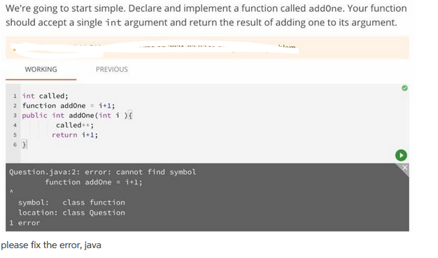 We're going to start simple. Declare and implement a function called addOne. Your function
should accept a single int argument and return the result of adding one to its argument.
WORKING
PREVIOUS
1 int called;
2 function addOne 1+1;
3 public int addOne (int i) {
4
called++;
return i+1;
6}
Question.java:2: error: cannot find symbol
function addone = i+1;
symbol: class function
location: class Question
error
please fix the error, java