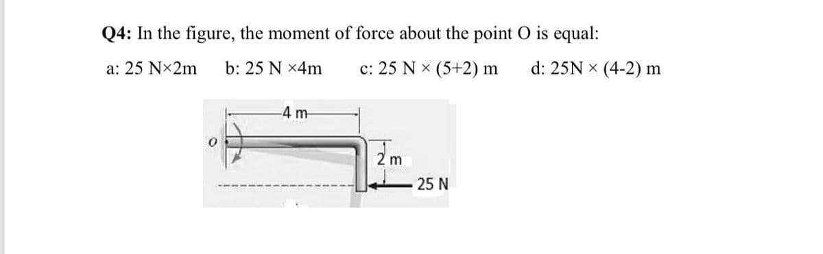 Q4: In the figure, the moment of force about the point O is equal:
a: 25 Nx2m
b: 25 N x4m
c: 25 N x (5+2) m
d: 25N x (4-2) m
-4 m-
2 m
25 N
