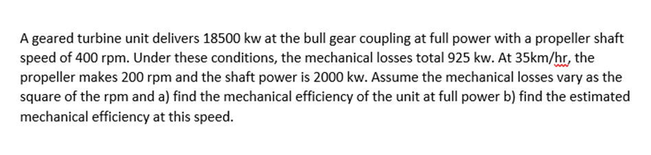 A geared turbine unit delivers 18500 kw at the bull gear coupling at full power with a propeller shaft
speed of 400 rpm. Under these conditions, the mechanical losses total 925 kw. At 35km/hr, the
propeller makes 200 rpm and the shaft power is 2000 kw. Assume the mechanical losses vary as the
square of the rpm and a) find the mechanical efficiency of the unit at full power b) find the estimated
mechanical efficiency at this speed.
