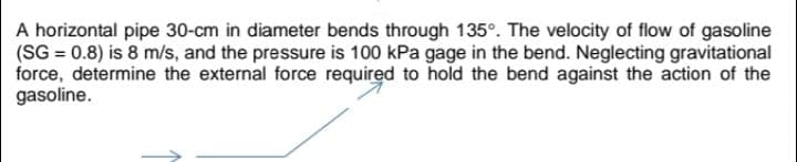 A horizontal pipe 30-cm in diameter bends through 135°. The velocity of flow of gasoline
(SG = 0.8) is 8 m/s, and the pressure is 100 kPa gage in the bend. Neglecting gravitational
force, determine the external force required to hold the bend against the action of the
gasoline.

