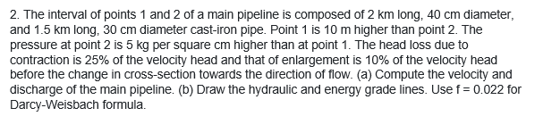 2. The interval of points 1 and 2 of a main pipeline is composed of 2 km long, 40 cm diameter,
and 1.5 km long, 30 cm diameter cast-iron pipe. Point 1 is 10 m higher than point 2. The
pressure at point 2 is 5 kg per square cm higher than at point 1. The head loss due to
contraction is 25% of the velocity head and that of enlargement is 10% of the velocity head
before the change in cross-section towards the direction of flow. (a) Compute the velocity and
discharge of the main pipeline. (b) Draw the hydraulic and energy grade lines. Use f = 0.022 for
Darcy-Weisbach formula.
