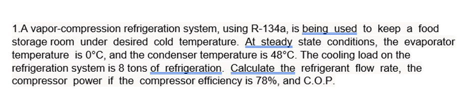 1.A vapor-compression refrigeration system, using R-134a, is being used to keep a food
storage room under desired cold temperature. At steady state conditions, the evaporator
temperature is 0°C, and the condenser temperature is 48°C. The cooling load on the
refrigeration system is 8 tons of refrigeration. Calculate the refrigerant flow rate, the
compressor power if the compressor efficiency is 78%, and C.O.P.
