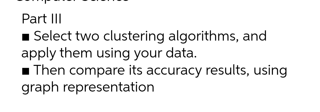 Part III
■ Select two clustering algorithms, and
apply them using your data.
■ Then compare its accuracy results, using
graph representation