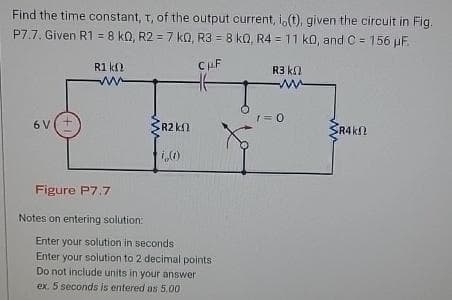 Find the time constant, t, of the output current, i, (t), given the circuit in Fig.
P7.7. Given R1 = 8 k0, R2 = 7 k0, R3 = 8 kQ, R4 = 11 k0, and C= 156 µF.
CμF
6 V
R1 kn
ww
Figure P7.7
Notes on entering solution:
R2 k
i,(1)
Enter your solution in seconds
Enter your solution to 2 decimal points
Do not include units in your answer
ex. 5 seconds is entered as 5.00
R3 ΚΩ
M
1=0
SR4k