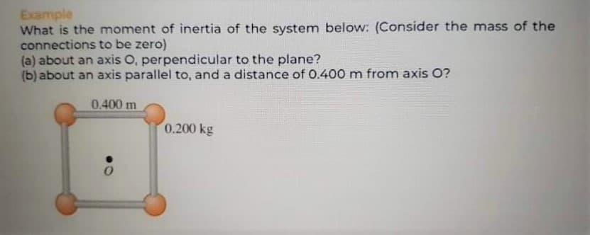 Example
What is the moment of inertia of the system below: (Consider the mass of the
connections to be zero)
(a) about an axis O, perpendicular to the plane?
(b) about an axis parallel to, and a distance of 0.400 m from axis O?
0.400 m
0.200 kg
