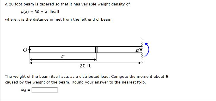 A 20 foot beam is tapered so that it has variable weight density of
P(x) 30x lbs/ft
=
where x is the distance in feet from the left end of beam.
O
x
20 ft
B
The weight of the beam itself acts as a distributed load. Compute the moment about B
caused by the weight of the beam. Round your answer to the nearest ft-lb.
MB =