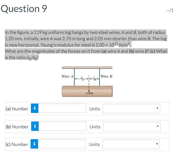 Question 9
In the figure, a 119 kg uniform log hangs by two steel wires, A and B, both of radius
1.20 mm. Initially, wire A was 2.70 m long and 2.05 mm shorter than wire B. The log
is now horizontal. Young's modulus for steel is 2.00 × 1011 N/m².
What are the magnitudes of the forces on it from (a) wire A and (b) wire B? (c) What
is the ratio dд/dB?
(a) Number i
Wire A
Wire B
com
Units
(b) Number i
Units
(c) Number i
Units
--/1