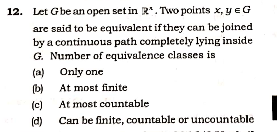 12. Let Gbe an open set in R". Two points x, y e G
are said to be equivalent if they can be joined
by a continuous path completely lying inside
G. Number of equivalence classes is
(a)
Only one
(b)
At most finite
(c)
At most countable
(d)
Can be finite, countable or uncountable
