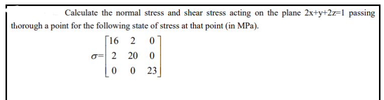 Calculate the normal stress and shear stress acting on the plane 2x+y+2z=1 passing
thorough a point for the following state of stress at that point (in MPa).
[16 2 0
σ= 2 20
0
0
0 23