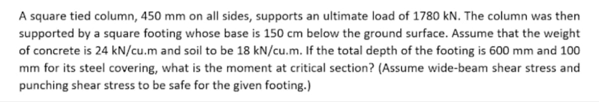 A square tied column, 450 mm on all sides, supports an ultimate load of 1780 kN. The column was then
supported by a square footing whose base is 150 cm below the ground surface. Assume that the weight
of concrete is 24 kN/cu.m and soil to be 18 kN/cu.m. If the total depth of the footing is 600 mm and 100
mm for its steel covering, what is the moment at critical section? (Assume wide-beam shear stress and
punching shear stress to be safe for the given footing.)
