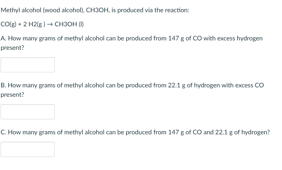 Methyl alcohol (wood alcohol), CH3OH, is produced via the reaction:
CO(g) + 2 H2(g ) → CH3OH (I)
A. How many grams of methyl alcohol can be produced from 147 g of CO with excess hydrogen
present?
B. How many grams of methyl alcohol can be produced from 22.1 g of hydrogen with excess CO
present?
C. How many grams of methyl alcohol can be produced from 147 g of CO and 22.1 g of hydrogen?
