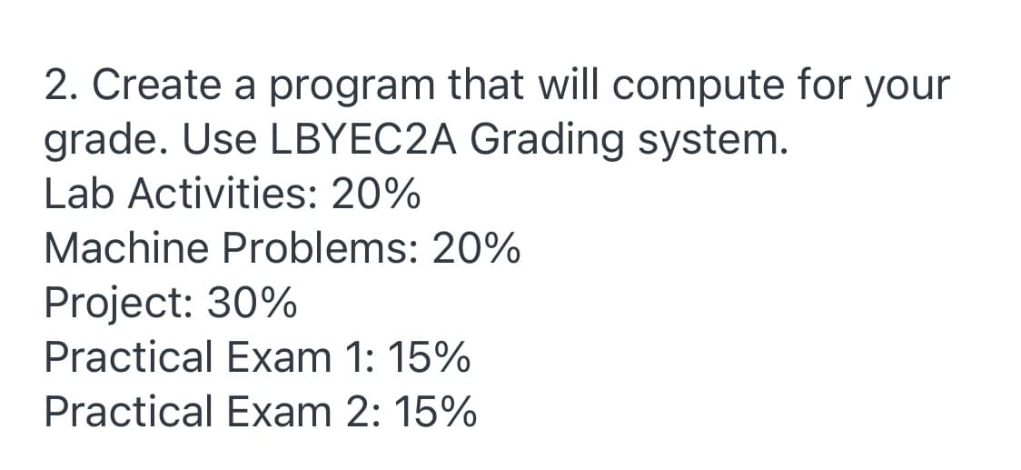 2. Create a program that will compute for your
grade. Use LBYEC2A Grading system.
Lab Activities: 20%
Machine Problems: 20%
Project: 30%
Practical Exam 1: 15%
Practical Exam 2: 15%