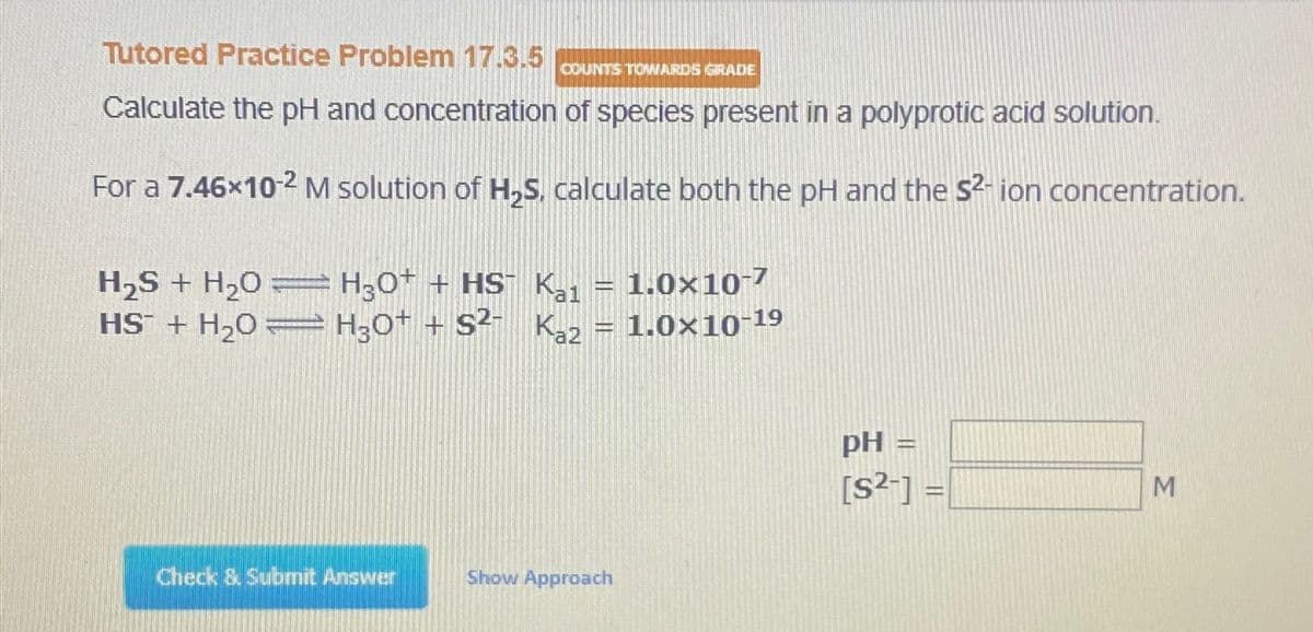 Tutored Practice Problem 17.3.5
COUNTS TOWARDS GRADE
Calculate the pH and concentration of species present in a polyprotic acid solution.
For a 7.46×10-2 M solution of H2S, calculate both the pH and the S²- ion concentration.
H2S+ H2O H30+ + HS Kal = 1.0×10-7
HS + H2OH3O++ S2- Ka2 = 1.0×10-19
Check & Submit Answer
Show Approach
pH =
[S²-] =
M