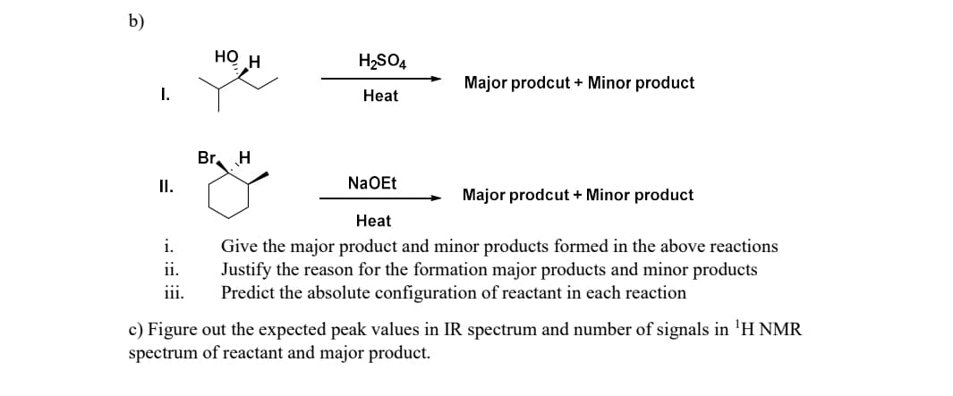 b)
HO H
H2SO4
Major prodcut + Minor product
I.
Heat
Br H
II.
NaOEt
Major prodcut + Minor product
Heat
i.
ii.
iii.
Give the major product and minor products formed in the above reactions
Justify the reason for the formation major products and minor products
Predict the absolute configuration of reactant in each reaction
c) Figure out the expected peak values in IR spectrum and number of signals in 'H NMR
spectrum of reactant and major product.