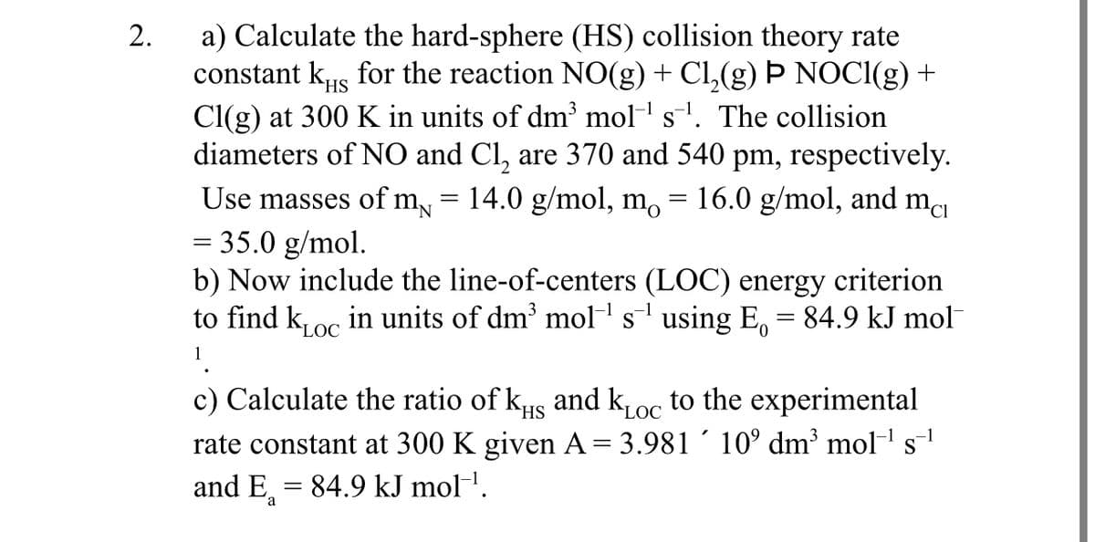 2.
a) Calculate the hard-sphere (HS) collision theory rate
constant ks for the reaction NO(g) + C₁₂(g) Þ NOCl(g) +
HS
Cl(g) at 300 K in units of dm³ mols. The collision
diameters of NO and Cl₂ are 370 and 540 pm, respectively.
16.0 g/mol, and mcı
Use masses of m₁ = 14.0 g/mol, mo
= 35.0 g/mol.
N
=
b) Now include the line-of-centers (LOC) energy criterion
to find koc in units of dm³ mol¹ s¹ using E₁ = 84.9 kJ mol
LOC
LOC
c) Calculate the ratio of kчs and kLoc to the experimental
rate constant at 300 K given A = 3.981 10° dm³ mol¹ s
and E₁ = 84.9 kJ mol‍¹.
a
-1