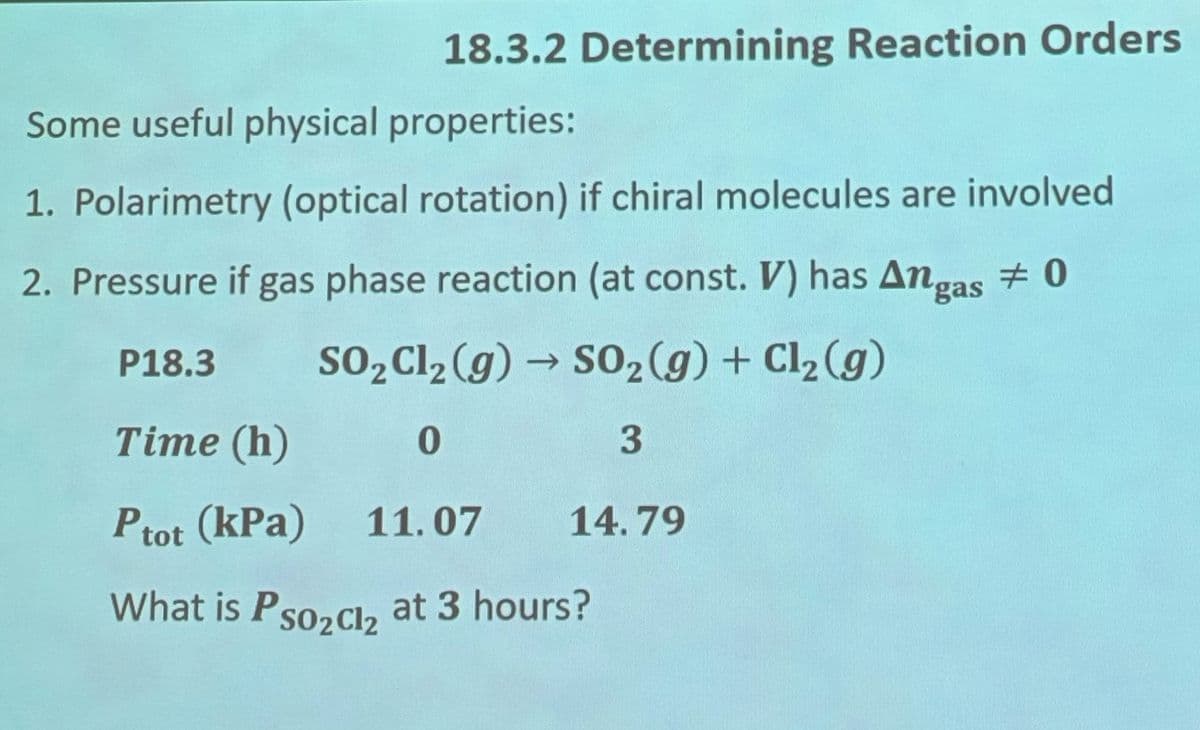 18.3.2 Determining Reaction Orders
Some useful physical properties:
1. Polarimetry (optical rotation) if chiral molecules are involved
2. Pressure if gas phase reaction (at const. V) has Angas 0
#
P18.3
SO2Cl2(g) → SO2(g) + Cl2(g)
Time (h)
0
3
14.79
Ptot (kPa) 11.07
What is Pso2cl2 at 3 hours?